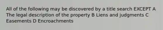 All of the following may be discovered by a title search EXCEPT A The legal description of the property B Liens and judgments C Easements D Encroachments