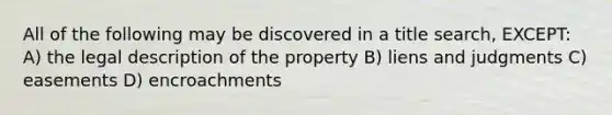 All of the following may be discovered in a title search, EXCEPT: A) the legal description of the property B) liens and judgments C) easements D) encroachments