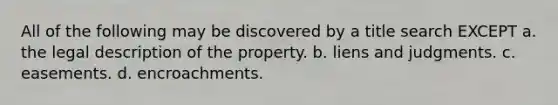 All of the following may be discovered by a title search EXCEPT a. the legal description of the property. b. liens and judgments. c. easements. d. encroachments.