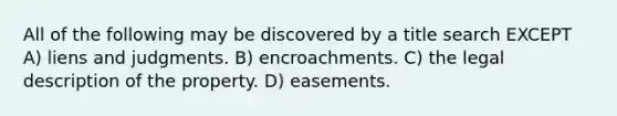 All of the following may be discovered by a title search EXCEPT A) liens and judgments. B) encroachments. C) the legal description of the property. D) easements.