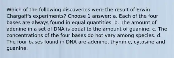 Which of the following discoveries were the result of Erwin Chargaff's experiments? Choose 1 answer: a. Each of the four bases are always found in equal quantities. b. The amount of adenine in a set of DNA is equal to the amount of guanine. c. The concentrations of the four bases do not vary among species. d. The four bases found in DNA are adenine, thymine, cytosine and guanine.