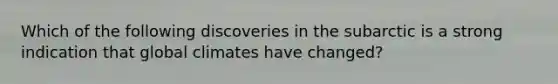 Which of the following discoveries in the subarctic is a strong indication that global climates have changed?