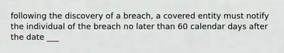 following the discovery of a breach, a covered entity must notify the individual of the breach no later than 60 calendar days after the date ___