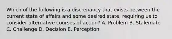 Which of the following is a discrepancy that exists between the current state of affairs and some desired​ state, requiring us to consider alternative courses of​ action? A. Problem B. Stalemate C. Challenge D. Decision E. Perception