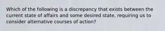 Which of the following is a discrepancy that exists between the current state of affairs and some desired​ state, requiring us to consider alternative courses of​ action?