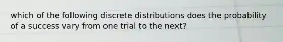 which of the following discrete distributions does the probability of a success vary from one trial to the next?