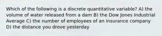 Which of the following is a discrete quantitative variable? A) the volume of water released from a dam B) the Dow Jones Industrial Average C) the number of employees of an insurance company D) the distance you drove yesterday