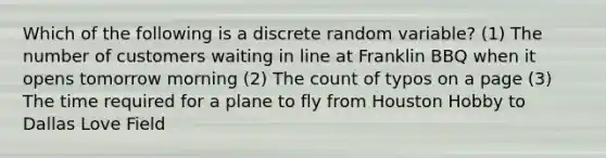 Which of the following is a discrete random variable? (1) The number of customers waiting in line at Franklin BBQ when it opens tomorrow morning (2) The count of typos on a page (3) The time required for a plane to fly from Houston Hobby to Dallas Love Field