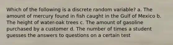 Which of the following is a discrete random variable? a. The amount of mercury found in fish caught in the Gulf of Mexico b. The height of water-oak trees c. The amount of gasoline purchased by a customer d. The number of times a student guesses the answers to questions on a certain test