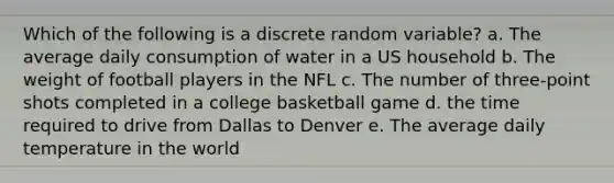 Which of the following is a discrete random variable? a. The average daily consumption of water in a US household b. The weight of football players in the NFL c. The number of three-point shots completed in a college basketball game d. the time required to drive from Dallas to Denver e. The average daily temperature in the world