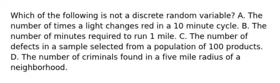 Which of the following is not a discrete random variable? A. The number of times a light changes red in a 10 minute cycle. B. The number of minutes required to run 1 mile. C. The number of defects in a sample selected from a population of 100 products. D. The number of criminals found in a five mile radius of a neighborhood.