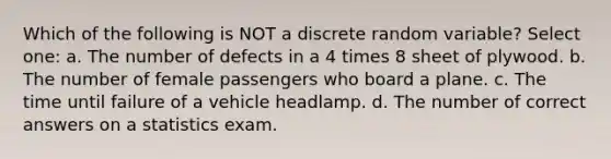 Which of the following is NOT a discrete random variable? Select one: a. The number of defects in a 4 times 8 sheet of plywood. b. The number of female passengers who board a plane. c. The time until failure of a vehicle headlamp. d. The number of correct answers on a statistics exam.