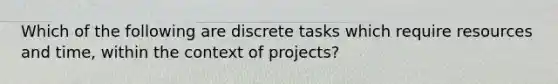 Which of the following are discrete tasks which require resources and time, within the context of projects?