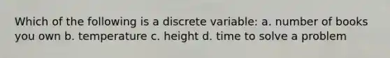 Which of the following is a discrete variable: a. number of books you own b. temperature c. height d. time to solve a problem