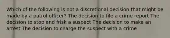 Which of the following is not a discretional decision that might be made by a patrol officer? The decision to file a crime report The decision to stop and frisk a suspect The decision to make an arrest The decision to charge the suspect with a crime