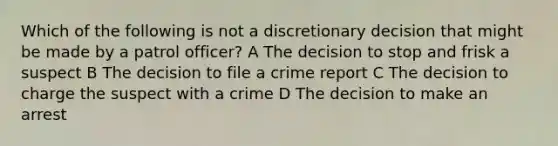 Which of the following is not a discretionary decision that might be made by a patrol officer? A The decision to stop and frisk a suspect B The decision to file a crime report C The decision to charge the suspect with a crime D The decision to make an arrest