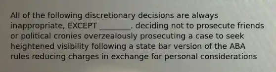 All of the following discretionary decisions are always inappropriate, EXCEPT ________. deciding not to prosecute friends or political cronies overzealously prosecuting a case to seek heightened visibility following a state bar version of the ABA rules reducing charges in exchange for personal considerations