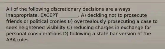 All of the following discretionary decisions are always inappropriate, EXCEPT ________. A) deciding not to prosecute friends or political cronies B) overzealously prosecuting a case to seek heightened visibility C) reducing charges in exchange for personal considerations D) following a state bar version of the ABA rules