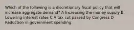 Which of the following is a discretionary fiscal policy that will increase aggregate demand? A Increasing the money supply B Lowering interest rates C A tax cut passed by Congress D Reduction in government spending