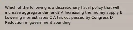 Which of the following is a discretionary fiscal policy that will increase aggregate demand? A Increasing the money supply B Lowering interest rates C A tax cut passed by Congress D Reduction in government spending