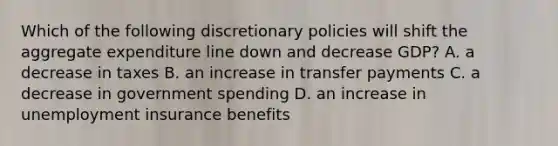 Which of the following discretionary policies will shift the aggregate expenditure line down and decrease GDP? A. a decrease in taxes B. an increase in transfer payments C. a decrease in government spending D. an increase in unemployment insurance benefits