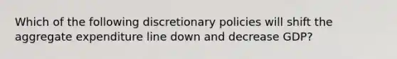 Which of the following discretionary policies will shift the aggregate expenditure line down and decrease GDP?