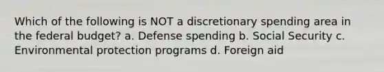 Which of the following is NOT a discretionary spending area in the federal budget? a. Defense spending b. Social Security c. Environmental protection programs d. Foreign aid