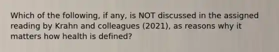 Which of the following, if any, is NOT discussed in the assigned reading by Krahn and colleagues (2021), as reasons why it matters how health is defined?