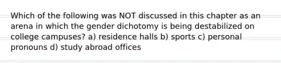 Which of the following was NOT discussed in this chapter as an arena in which the gender dichotomy is being destabilized on college campuses? a) residence halls b) sports c) personal pronouns d) study abroad offices