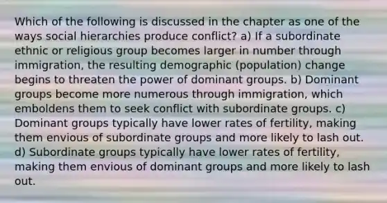 Which of the following is discussed in the chapter as one of the ways social hierarchies produce conflict? a) If a subordinate ethnic or religious group becomes larger in number through immigration, the resulting demographic (population) change begins to threaten the power of dominant groups. b) Dominant groups become more numerous through immigration, which emboldens them to seek conflict with subordinate groups. c) Dominant groups typically have lower rates of fertility, making them envious of subordinate groups and more likely to lash out. d) Subordinate groups typically have lower rates of fertility, making them envious of dominant groups and more likely to lash out.