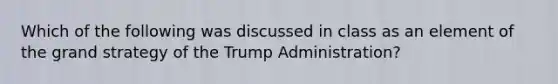 Which of the following was discussed in class as an element of the grand strategy of the Trump Administration?