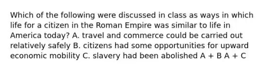 Which of the following were discussed in class as ways in which life for a citizen in the Roman Empire was similar to life in America today? A. travel and commerce could be carried out relatively safely B. citizens had some opportunities for upward economic mobility C. slavery had been abolished A + B A + C