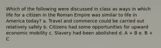 Which of the following were discussed in class as ways in which life for a citizen in the Roman Empire was similar to life in America today? a. Travel and commerce could be carried out relatively safely b. Citizens had some opportunities for upward economic mobility c. Slavery had been abolished d. A + B e. B + C