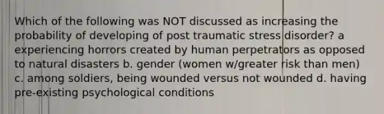 Which of the following was NOT discussed as increasing the probability of developing of post traumatic stress disorder? a experiencing horrors created by human perpetrators as opposed to natural disasters b. gender (women w/greater risk than men) c. among soldiers, being wounded versus not wounded d. having pre-existing psychological conditions