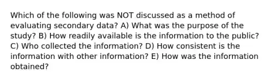 Which of the following was NOT discussed as a method of evaluating secondary data? A) What was the purpose of the study? B) How readily available is the information to the public? C) Who collected the information? D) How consistent is the information with other information? E) How was the information obtained?