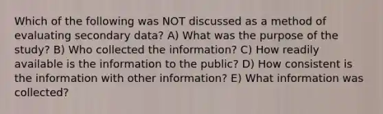 Which of the following was NOT discussed as a method of evaluating secondary data? A) What was the purpose of the study? B) Who collected the information? C) How readily available is the information to the public? D) How consistent is the information with other information? E) What information was collected?