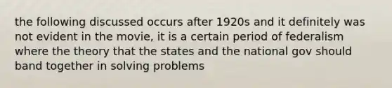 the following discussed occurs after 1920s and it definitely was not evident in the movie, it is a certain period of federalism where the theory that the states and the national gov should band together in solving problems