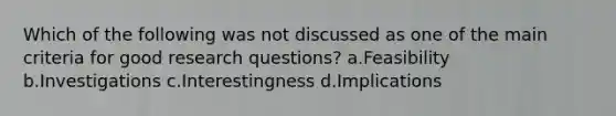 Which of the following was not discussed as one of the main criteria for good research questions? a.Feasibility b.Investigations c.Interestingness d.Implications