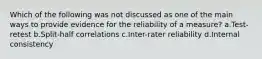 Which of the following was not discussed as one of the main ways to provide evidence for the reliability of a measure? a.Test-retest b.Split-half correlations c.Inter-rater reliability d.Internal consistency