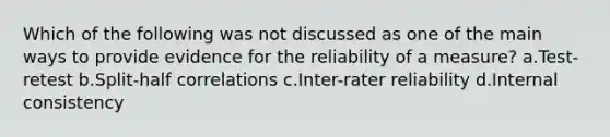 Which of the following was not discussed as one of the main ways to provide evidence for the reliability of a measure? a.Test-retest b.Split-half correlations c.Inter-rater reliability d.Internal consistency