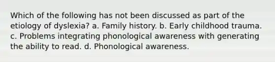 Which of the following has not been discussed as part of the etiology of dyslexia? a. Family history. b. Early childhood trauma. c. Problems integrating phonological awareness with generating the ability to read. d. Phonological awareness.