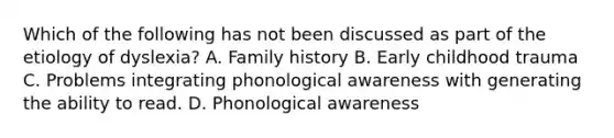 Which of the following has not been discussed as part of the etiology of dyslexia? A. Family history B. Early childhood trauma C. Problems integrating phonological awareness with generating the ability to read. D. Phonological awareness