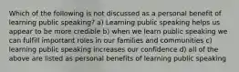 Which of the following is not discussed as a personal benefit of learning public speaking? a) Learning public speaking helps us appear to be more credible b) when we learn public speaking we can fulfill important roles in our families and communities c) learning public speaking increases our confidence d) all of the above are listed as personal benefits of learning public speaking