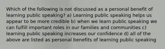 Which of the following is not discussed as a personal benefit of learning public speaking? a) Learning public speaking helps us appear to be more credible b) when we learn public speaking we can fulfill important roles in our families and communities c) learning public speaking increases our confidence d) all of the above are listed as personal benefits of learning public speaking