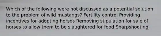 Which of the following were not discussed as a potential solution to the problem of wild mustangs? Fertility control Providing incentives for adopting horses Removing stipulation for sale of horses to allow them to be slaughtered for food Sharpshooting