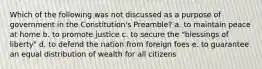 Which of the following was not discussed as a purpose of government in the Constitution's Preamble? a. to maintain peace at home b. to promote justice c. to secure the "blessings of liberty" d. to defend the nation from foreign foes e. to guarantee an equal distribution of wealth for all citizens