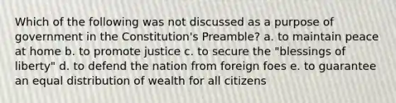 Which of the following was not discussed as a purpose of government in the Constitution's Preamble? a. to maintain peace at home b. to promote justice c. to secure the "blessings of liberty" d. to defend the nation from foreign foes e. to guarantee an equal distribution of wealth for all citizens