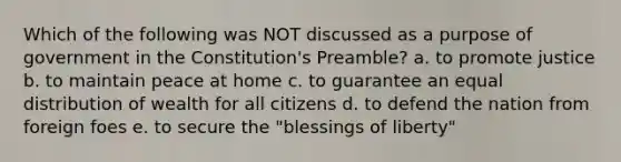 Which of the following was NOT discussed as a purpose of government in the Constitution's Preamble? a. to promote justice b. to maintain peace at home c. to guarantee an equal distribution of wealth for all citizens d. to defend the nation from foreign foes e. to secure the "blessings of liberty"