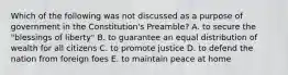 Which of the following was not discussed as a purpose of government in the Constitution's Preamble? A. to secure the "blessings of liberty" B. to guarantee an equal distribution of wealth for all citizens C. to promote justice D. to defend the nation from foreign foes E. to maintain peace at home