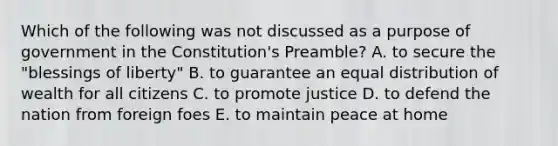 Which of the following was not discussed as a purpose of government in the Constitution's Preamble? A. to secure the "blessings of liberty" B. to guarantee an equal distribution of wealth for all citizens C. to promote justice D. to defend the nation from foreign foes E. to maintain peace at home